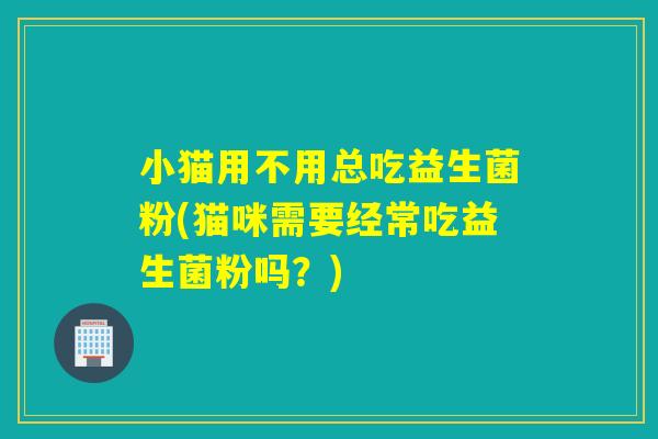 小猫用不用总吃益生菌粉(猫咪需要经常吃益生菌粉吗?) 小猫用不用总吃益生菌粉(猫咪需要经常吃益生菌粉吗?)