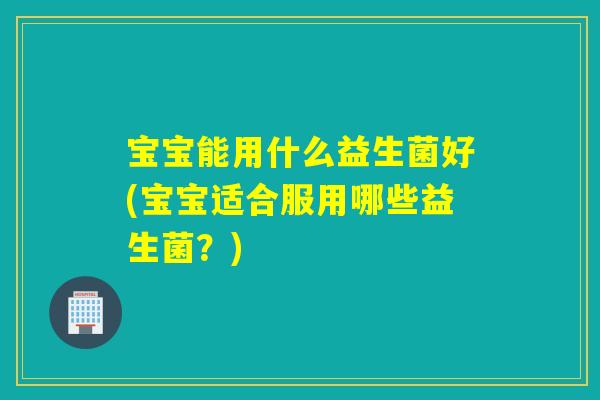 宝宝能用什么益生菌好(宝宝适合服用哪些益生菌?) 宝宝能用什么益生菌好(宝宝适合服用哪些益生菌?)