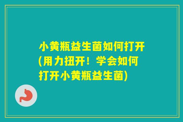小黄瓶益生菌如何打开(用力扭开!学会如何打开小黄瓶益生菌) 小黄瓶益生菌如何打开(用力扭开!学会如何打开小黄瓶益生菌)