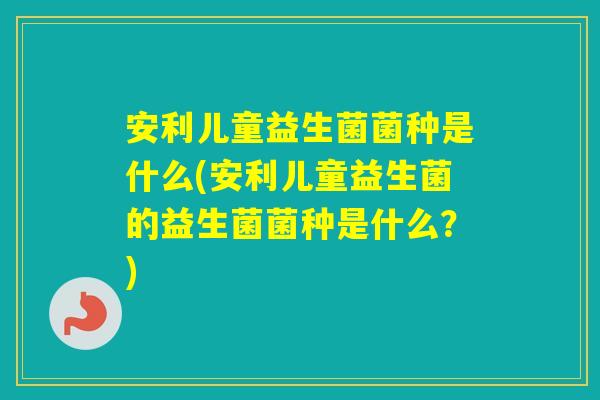 安利儿童益生菌菌种是什么(安利儿童益生菌的益生菌菌种是什么?) 安利儿童益生菌菌种是什么(安利儿童益生菌的益生菌菌种是什么?)