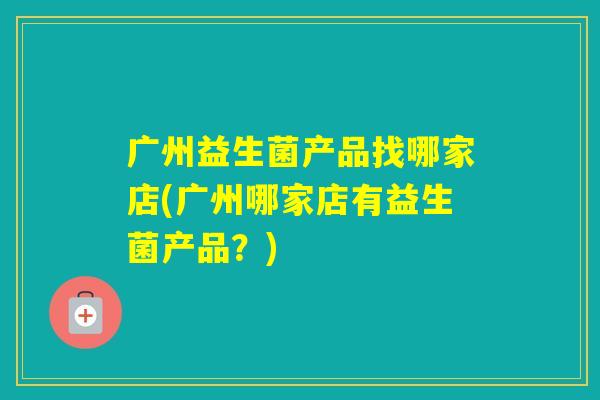 广州益生菌产品找哪家店(广州哪家店有益生菌产品？)