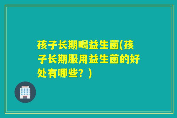 孩子长期喝益生菌(孩子长期服用益生菌的好处有哪些？)