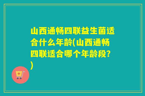 山西通畅四联益生菌适合什么年龄(山西通畅四联适合哪个年龄段？)