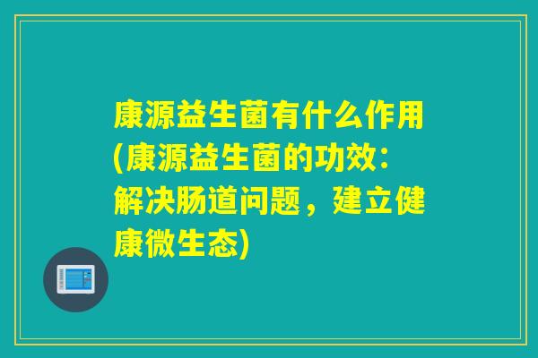 康源益生菌有什么作用(康源益生菌的功效：解决肠道问题，建立健康微生态)