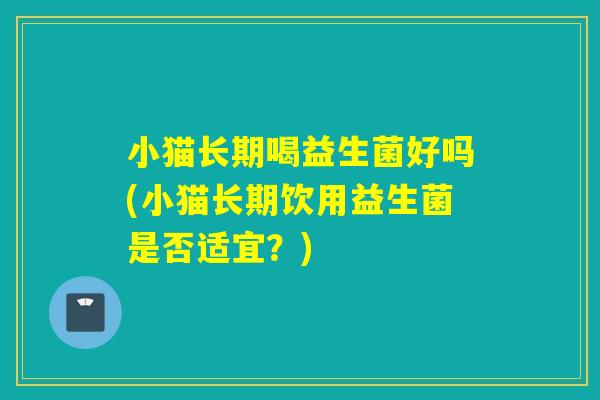 小猫长期喝益生菌好吗(小猫长期饮用益生菌是否适宜？)