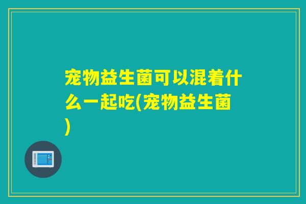宠物益生菌可以混着什么一起吃(宠物益生菌)