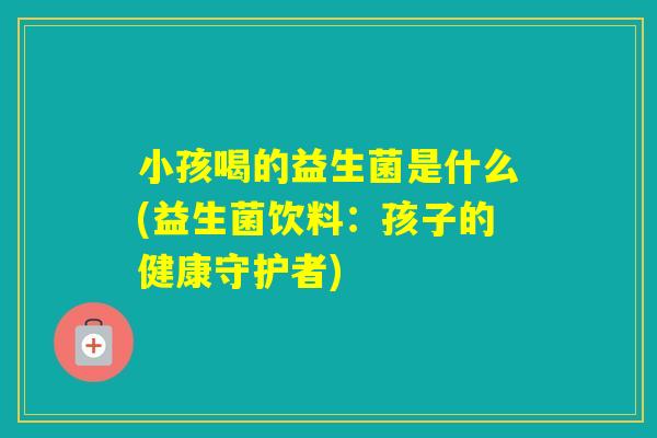 小孩喝的益生菌是什么(益生菌饮料：孩子的健康守护者)