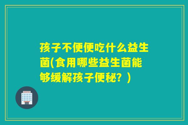 孩子不便便吃什么益生菌(食用哪些益生菌能够缓解孩子？)