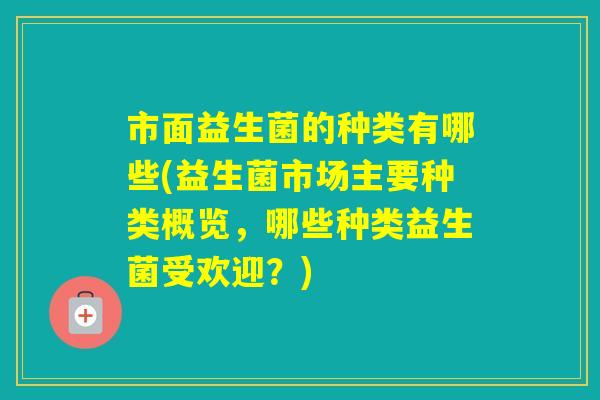 市面益生菌的种类有哪些(益生菌市场主要种类概览，哪些种类益生菌受欢迎？)