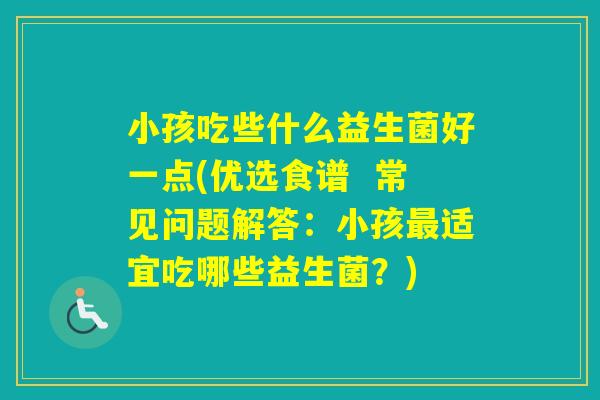 小孩吃些什么益生菌好一点(优选食谱 常见问题解答:小孩适宜吃哪些益生菌?) 小孩吃些什么益生菌好一点(优选食谱 常见问题解答:小孩适宜吃哪些益生菌?)