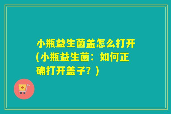 小瓶益生菌盖怎么打开(小瓶益生菌：如何正确打开盖子？)