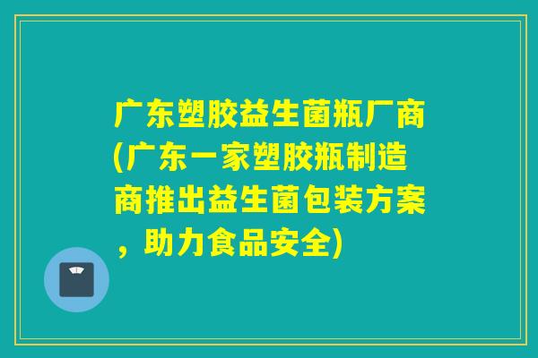 广东塑胶益生菌瓶厂商(广东一家塑胶瓶制造商推出益生菌包装方案，助力食品安全)