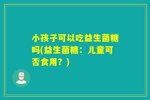 小孩子可以吃益生菌糖吗(益生菌糖：儿童可否食用？)