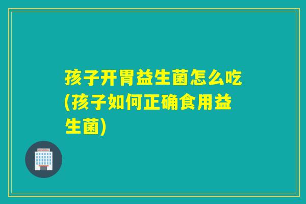 孩子开胃益生菌怎么吃(孩子如何正确食用益生菌)