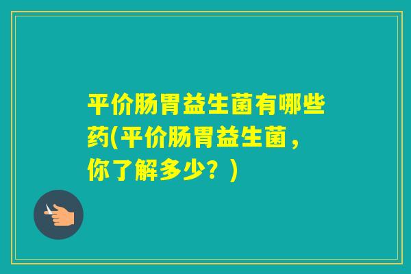 平价肠胃益生菌有哪些药(平价肠胃益生菌,你了解多少?) 平价肠胃益生菌有哪些药(平价肠胃益生菌,你了解多少?)