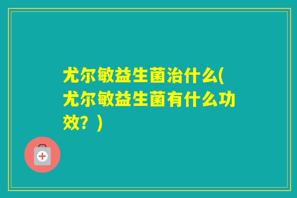 尤尔敏益生菌什么(尤尔敏益生菌有什么功效？)