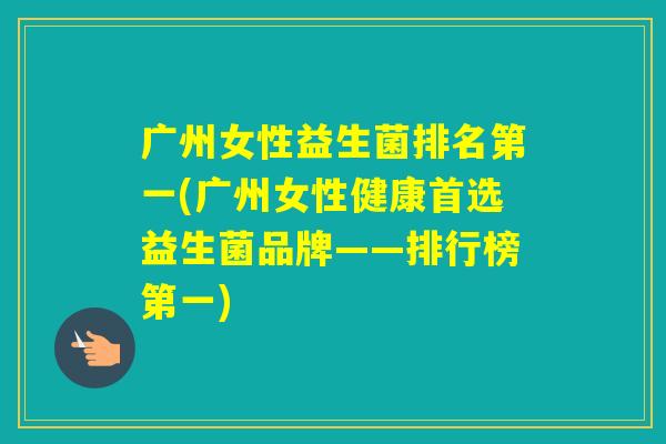 广州女性益生菌排名第一(广州女性健康首选益生菌品牌——排行榜第一) 广州女性益生菌排名第一(广州女性健康首选益生菌品牌——排行榜第一)