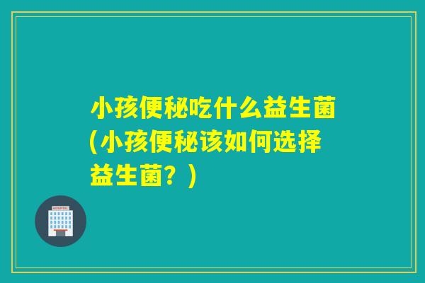 小孩吃什么益生菌(小孩该如何选择益生菌？)
