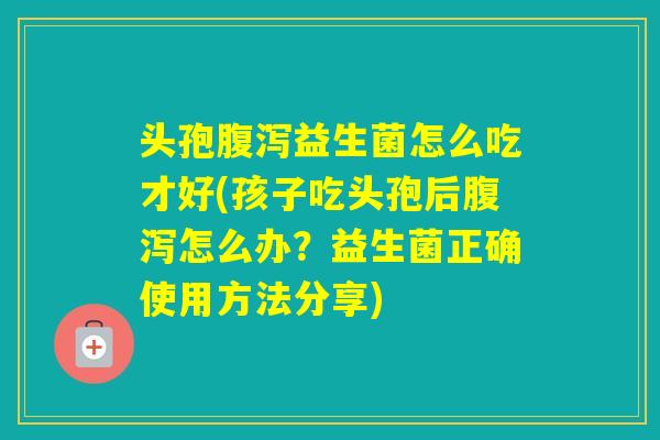 头孢益生菌怎么吃才好(孩子吃头孢后怎么办？益生菌正确使用方法分享)