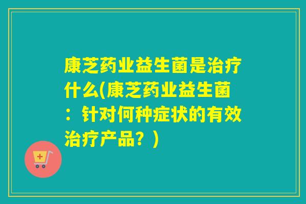 康芝药业益生菌是什么(康芝药业益生菌：针对何种症状的有效产品？)