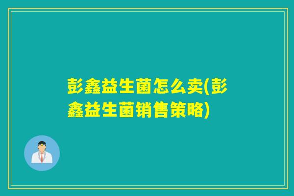 彭鑫益生菌怎么卖(彭鑫益生菌销售策略)