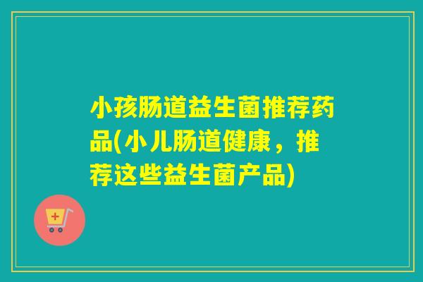 小孩肠道益生菌推荐药品(小儿肠道健康,推荐这些益生菌产品) 小孩肠道益生菌推荐药品(小儿肠道健康,推荐这些益生菌产品)