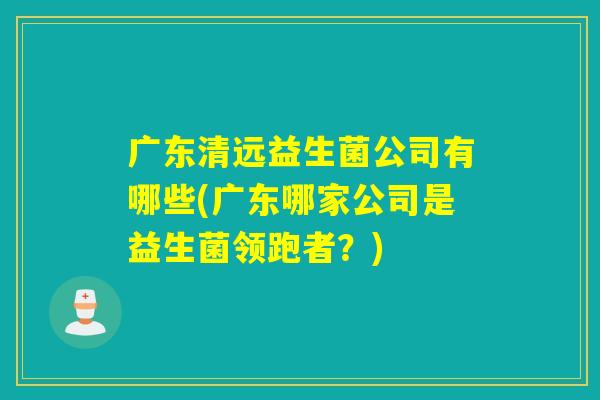 广东清远益生菌公司有哪些(广东哪家公司是益生菌领跑者?) 广东清远益生菌公司有哪些(广东哪家公司是益生菌领跑者?)