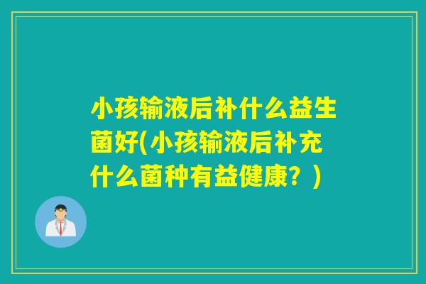 小孩输液后补什么益生菌好(小孩输液后补充什么菌种有益健康？)