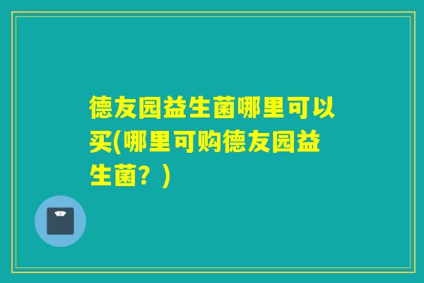 德友园益生菌哪里可以买(哪里可购德友园益生菌?) 德友园益生菌哪里可以买(哪里可购德友园益生菌?)