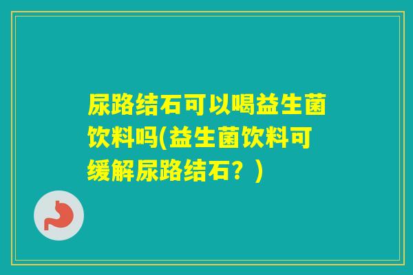 尿路结石可以喝益生菌饮料吗(益生菌饮料可缓解尿路结石？)