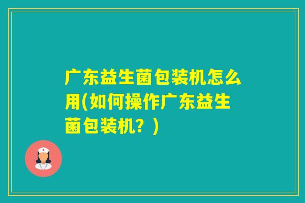 广东益生菌包装机怎么用(如何操作广东益生菌包装机?) 广东益生菌包装机怎么用(如何操作广东益生菌包装机?)