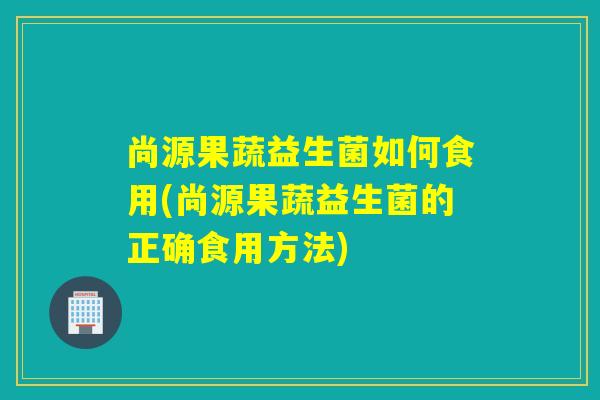 尚源果蔬益生菌如何食用(尚源果蔬益生菌的正确食用方法) 尚源果蔬益生菌如何食用(尚源果蔬益生菌的正确食用方法)