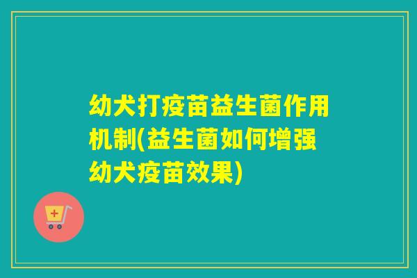幼犬打疫苗益生菌作用机制(益生菌如何增强幼犬疫苗效果) 幼犬打疫苗益生菌作用机制(益生菌如何增强幼犬疫苗效果)