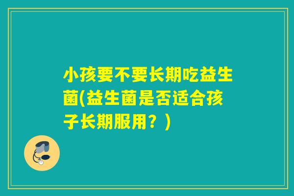 小孩要不要长期吃益生菌(益生菌是否适合孩子长期服用?) 小孩要不要长期吃益生菌(益生菌是否适合孩子长期服用?)
