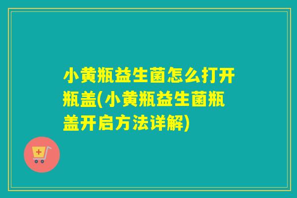 小黄瓶益生菌怎么打开瓶盖(小黄瓶益生菌瓶盖开启方法详解)