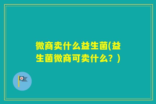 微商卖什么益生菌(益生菌微商可卖什么？)