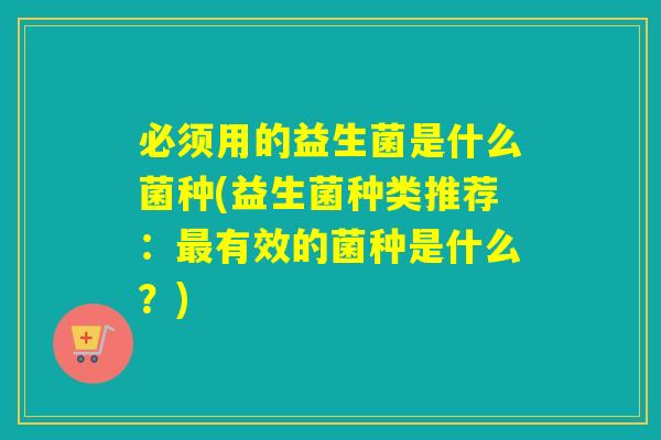 必须用的益生菌是什么菌种(益生菌种类推荐:有效的菌种是什么?) 必须用的益生菌是什么菌种(益生菌种类推荐:有效的菌种是什么?)