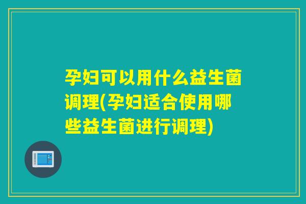孕妇可以用什么益生菌调理(孕妇适合使用哪些益生菌进行调理)
