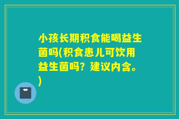 小孩长期积食能喝益生菌吗(积食患儿可饮用益生菌吗？建议内含。)