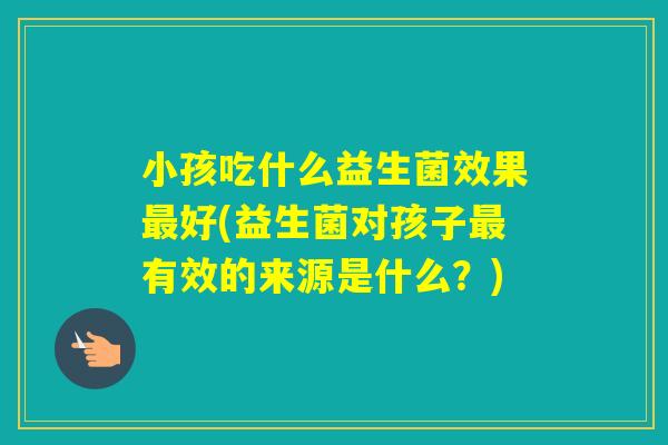 小孩吃什么益生菌效果好(益生菌对孩子有效的来源是什么？)