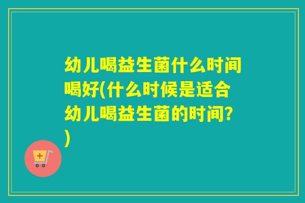 幼儿喝益生菌什么时间喝好(什么时候是适合幼儿喝益生菌的时间？)
