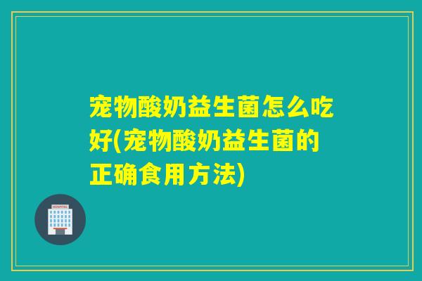 宠物酸奶益生菌怎么吃好(宠物酸奶益生菌的正确食用方法)