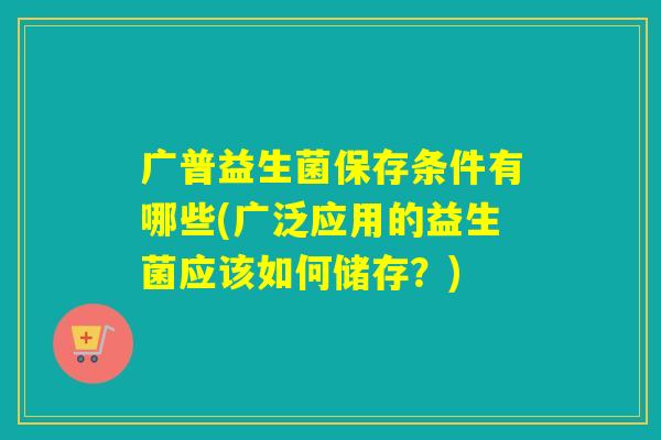 广普益生菌保存条件有哪些(广泛应用的益生菌应该如何储存？)