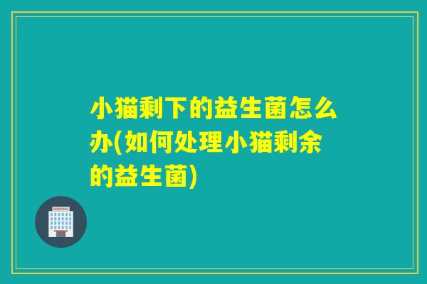 小猫剩下的益生菌怎么办(如何处理小猫剩余的益生菌)