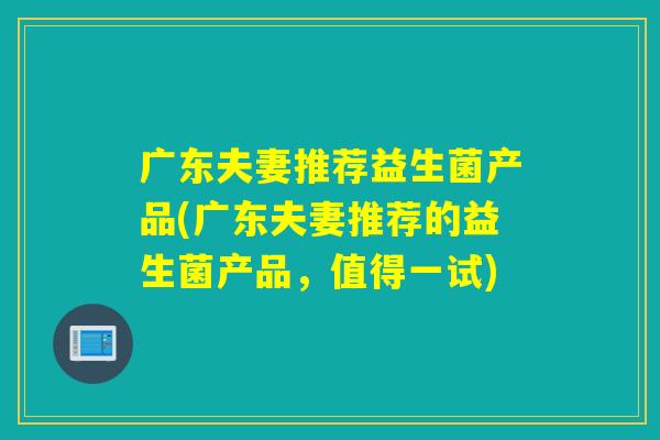 广东夫妻推荐益生菌产品(广东夫妻推荐的益生菌产品，值得一试)