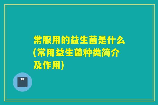 常服用的益生菌是什么(常用益生菌种类简介及作用)
