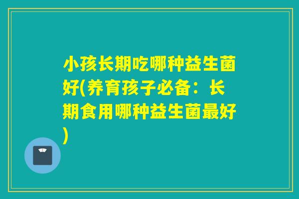 小孩长期吃哪种益生菌好(养育孩子必备：长期食用哪种益生菌好)