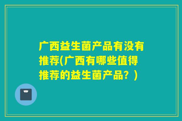 广西益生菌产品有没有推荐(广西有哪些值得推荐的益生菌产品？)