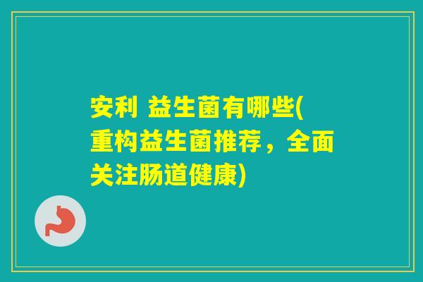 安利 益生菌有哪些(重构益生菌推荐，全面关注肠道健康)
