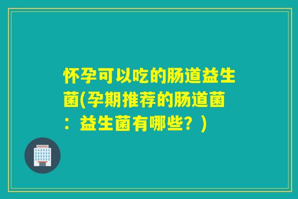 怀孕可以吃的肠道益生菌(孕期推荐的肠道菌：益生菌有哪些？)